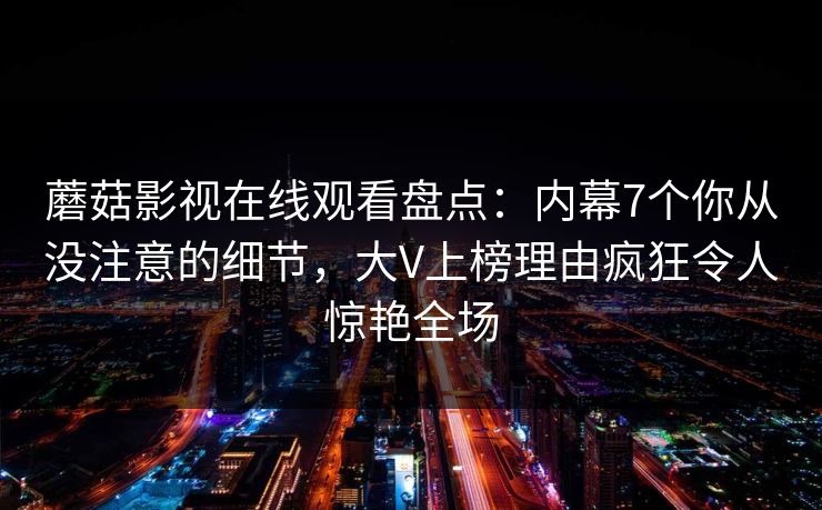 蘑菇影视在线观看盘点：内幕7个你从没注意的细节，大V上榜理由疯狂令人惊艳全场