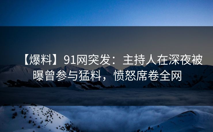 【爆料】91网突发：主持人在深夜被曝曾参与猛料，愤怒席卷全网