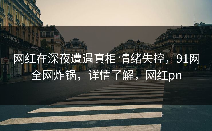 网红在深夜遭遇真相 情绪失控，91网全网炸锅，详情了解，网红pn