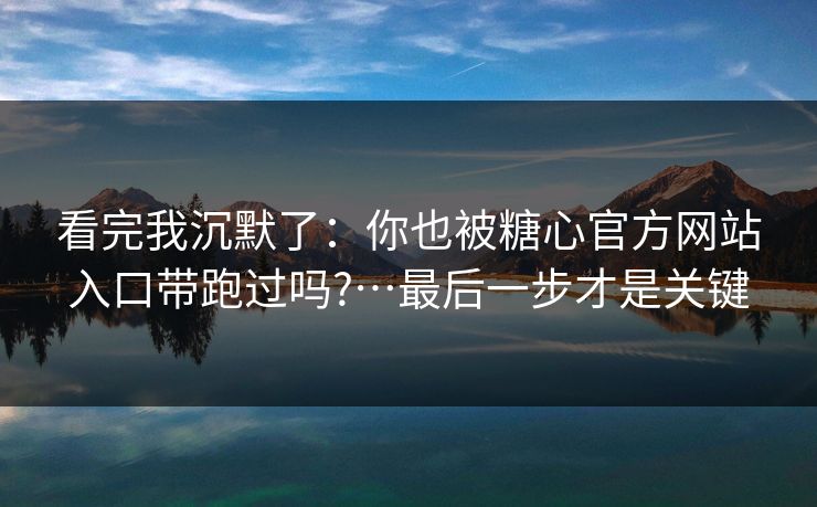 看完我沉默了：你也被糖心官方网站入口带跑过吗?…最后一步才是关键