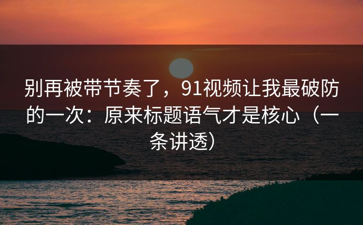 别再被带节奏了，91视频让我最破防的一次：原来标题语气才是核心（一条讲透）
