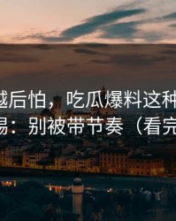 我越想越后怕，吃瓜爆料这种词越火，越要警惕：别被带节奏（看完再决定）