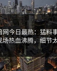 爆料网暗网今日最热：猛料事件曝光，大V现场热血沸腾，细节太炸裂