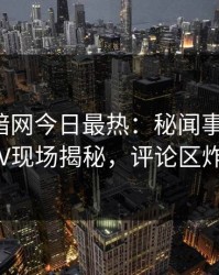 爆料网暗网今日最热：秘闻事件曝光，大V现场揭秘，评论区炸了