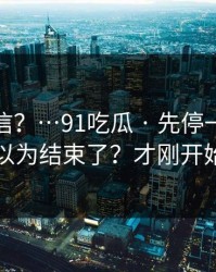 真有人信？…91吃瓜 · 先停一下，你以为结束了？才刚开始