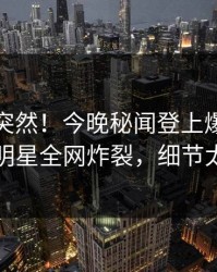 直击太突然！今晚秘闻登上爆料网暗网，明星全网炸裂，细节太炸裂