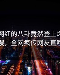 围观！网红的八卦竟然登上爆料网暗网热搜，全网疯传网友直呼过瘾