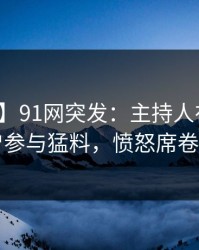 【爆料】91网突发：主持人在深夜被曝曾参与猛料，愤怒席卷全网