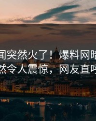 实时秘闻突然火了！爆料网暗网当事人居然令人震惊，网友直呼过瘾