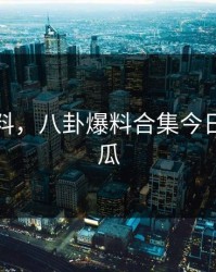 八卦爆料，八卦爆料合集今日新鲜大瓜