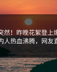 点击太突然！昨晚花絮登上爆料网暗网，圈内人热血沸腾，网友直呼过瘾