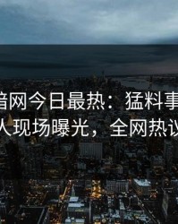 爆料网暗网今日最热：猛料事件曝光，神秘人现场曝光，全网热议不断