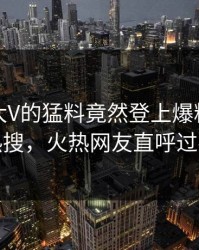 点击！大V的猛料竟然登上爆料网暗网热搜，火热网友直呼过瘾