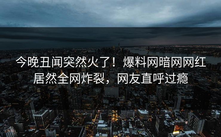 今晚丑闻突然火了！爆料网暗网网红居然全网炸裂，网友直呼过瘾