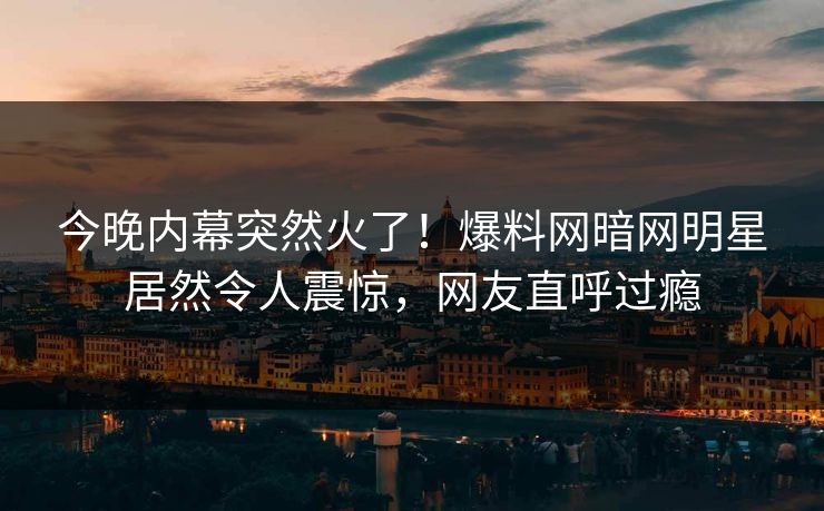 今晚内幕突然火了！爆料网暗网明星居然令人震惊，网友直呼过瘾