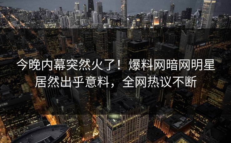今晚内幕突然火了！爆料网暗网明星居然出乎意料，全网热议不断