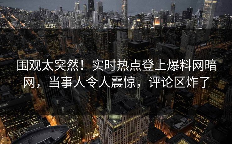 围观太突然！实时热点登上爆料网暗网，当事人令人震惊，评论区炸了