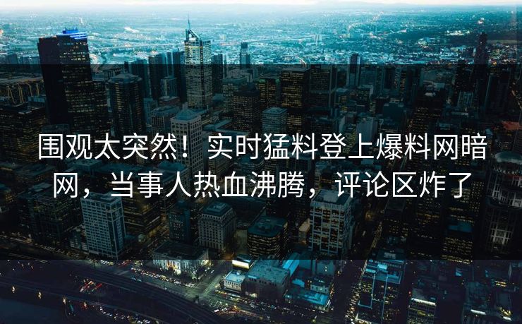 围观太突然！实时猛料登上爆料网暗网，当事人热血沸腾，评论区炸了