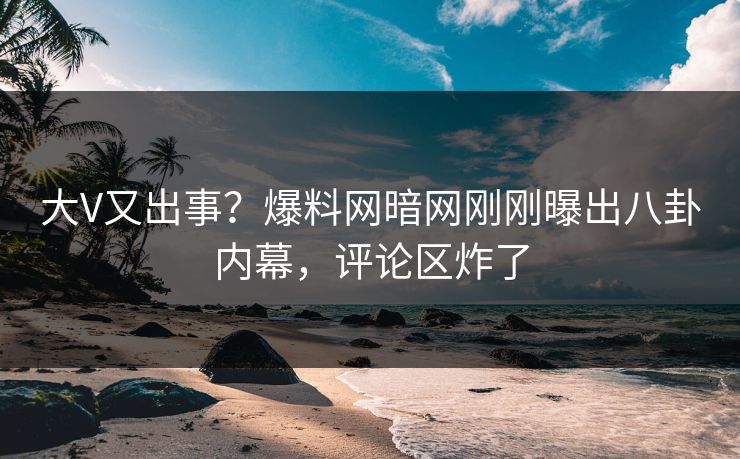 大V又出事？爆料网暗网刚刚曝出八卦内幕，评论区炸了