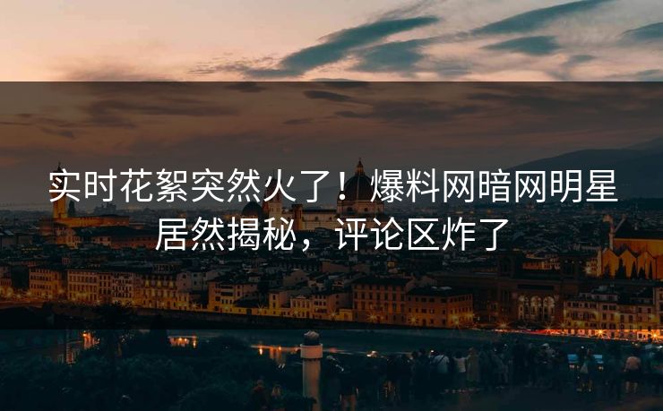 实时花絮突然火了！爆料网暗网明星居然揭秘，评论区炸了