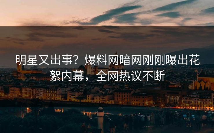 明星又出事？爆料网暗网刚刚曝出花絮内幕，全网热议不断