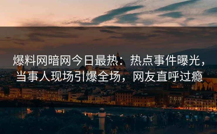 爆料网暗网今日最热：热点事件曝光，当事人现场引爆全场，网友直呼过瘾