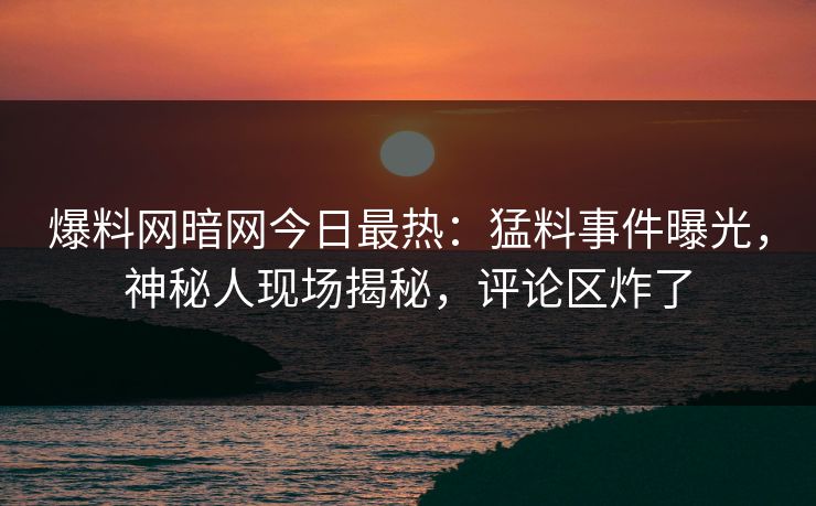 爆料网暗网今日最热：猛料事件曝光，神秘人现场揭秘，评论区炸了