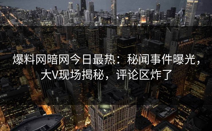 爆料网暗网今日最热：秘闻事件曝光，大V现场揭秘，评论区炸了