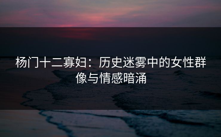 杨门十二寡妇：历史迷雾中的女性群像与情感暗涌