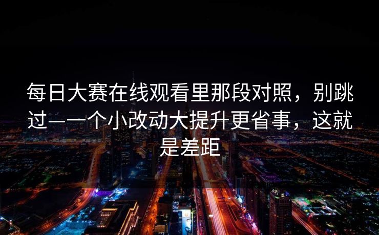 每日大赛在线观看里那段对照,别跳过—一个小改动大提升更省事,这就是差距 每日大赛在线观看里那段对照,别跳过—一个小改动大提升更省事,这就是差距