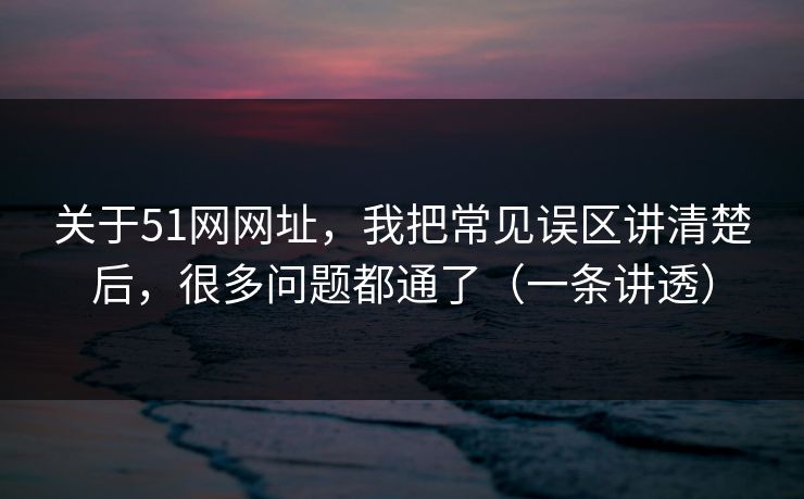 关于51网网址,我把常见误区讲清楚后,很多问题都通了(一条讲透) 关于51网网址,我把常见误区讲清楚后,很多问题都通了(一条讲透)