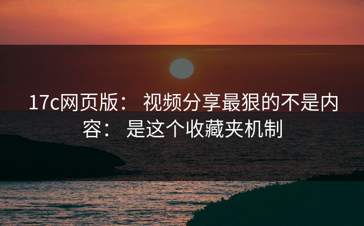 17c网页版： 视频分享最狠的不是内容： 是这个收藏夹机制