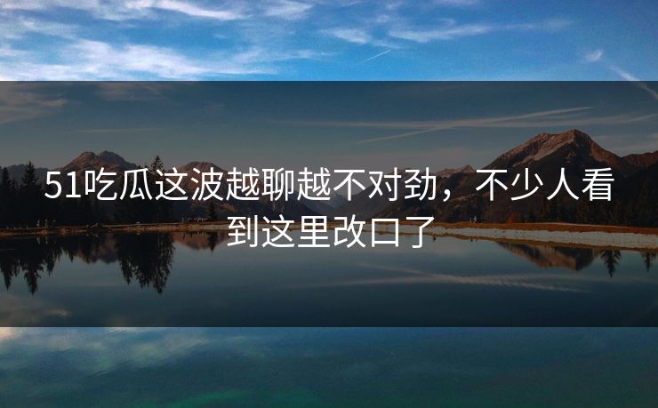 51吃瓜这波越聊越不对劲，不少人看到这里改口了